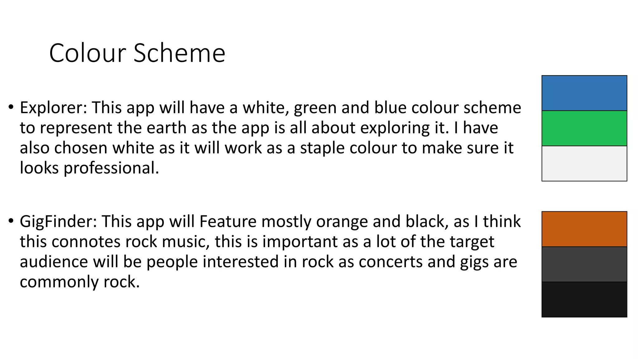 Colour Scheme
• Explorer: This app will have a white, green and blue colour scheme
to represent the earth as the app is all about exploring it. I have
also chosen white as it will work as a staple colour to make sure it
looks professional.
• GigFinder: This app will Feature mostly orange and black, as I think
this connotes rock music, this is important as a lot of the target
audience will be people interested in rock as concerts and gigs are
commonly rock.
 
