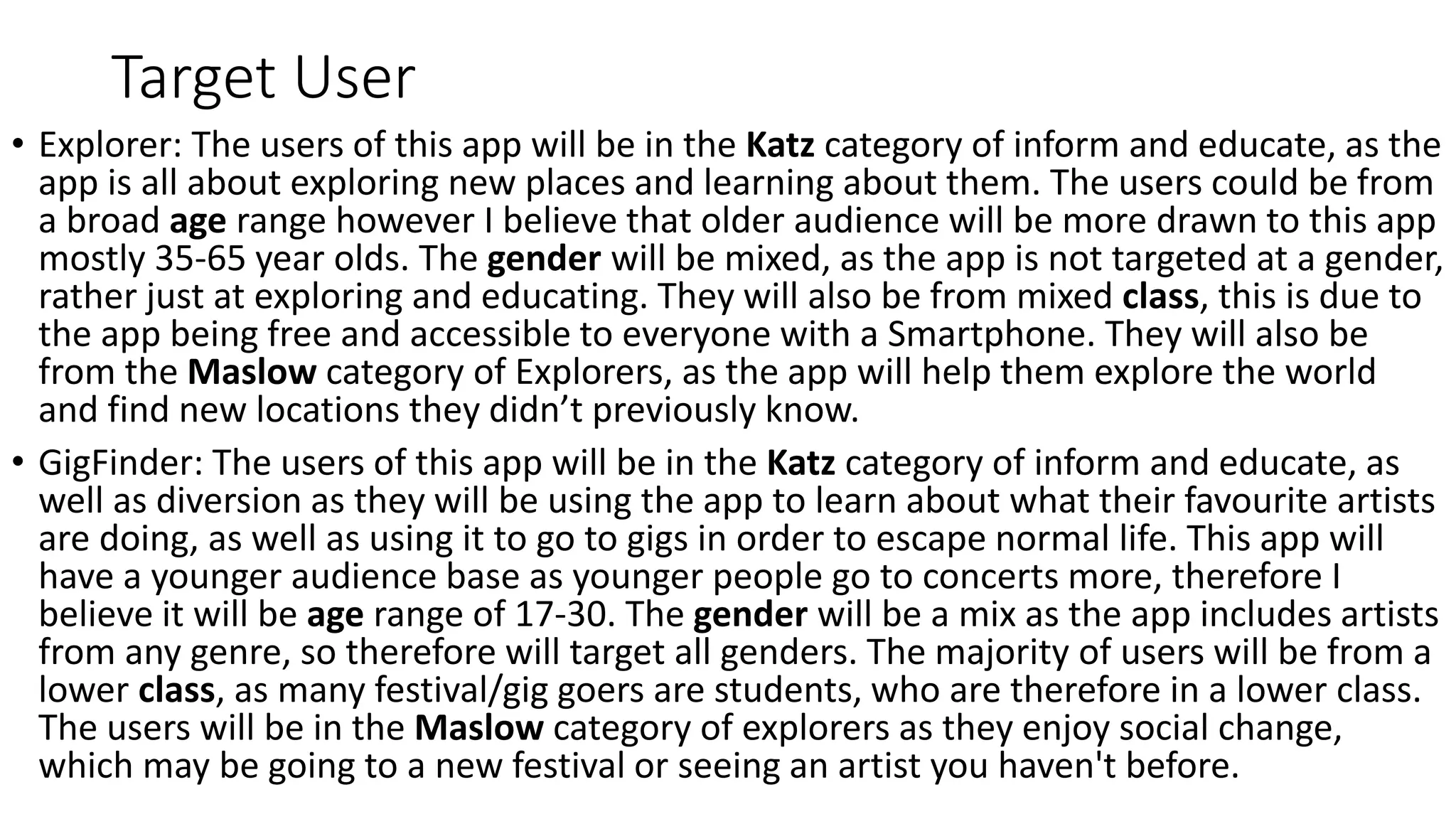 Target User
• Explorer: The users of this app will be in the Katz category of inform and educate, as the
app is all about exploring new places and learning about them. The users could be from
a broad age range however I believe that older audience will be more drawn to this app
mostly 35-65 year olds. The gender will be mixed, as the app is not targeted at a gender,
rather just at exploring and educating. They will also be from mixed class, this is due to
the app being free and accessible to everyone with a Smartphone. They will also be
from the Maslow category of Explorers, as the app will help them explore the world
and find new locations they didn’t previously know.
• GigFinder: The users of this app will be in the Katz category of inform and educate, as
well as diversion as they will be using the app to learn about what their favourite artists
are doing, as well as using it to go to gigs in order to escape normal life. This app will
have a younger audience base as younger people go to concerts more, therefore I
believe it will be age range of 17-30. The gender will be a mix as the app includes artists
from any genre, so therefore will target all genders. The majority of users will be from a
lower class, as many festival/gig goers are students, who are therefore in a lower class.
The users will be in the Maslow category of explorers as they enjoy social change,
which may be going to a new festival or seeing an artist you haven't before.
 