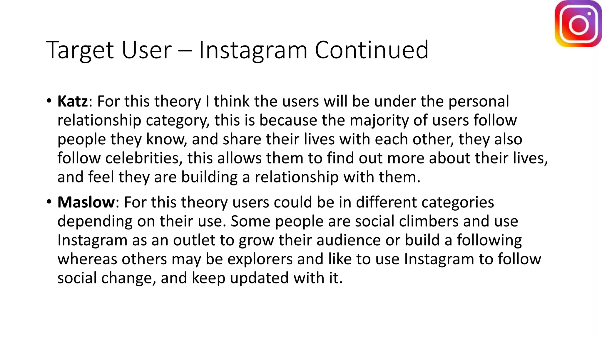 Target User – Instagram Continued
• Katz: For this theory I think the users will be under the personal
relationship category, this is because the majority of users follow
people they know, and share their lives with each other, they also
follow celebrities, this allows them to find out more about their lives,
and feel they are building a relationship with them.
• Maslow: For this theory users could be in different categories
depending on their use. Some people are social climbers and use
Instagram as an outlet to grow their audience or build a following
whereas others may be explorers and like to use Instagram to follow
social change, and keep updated with it.
 