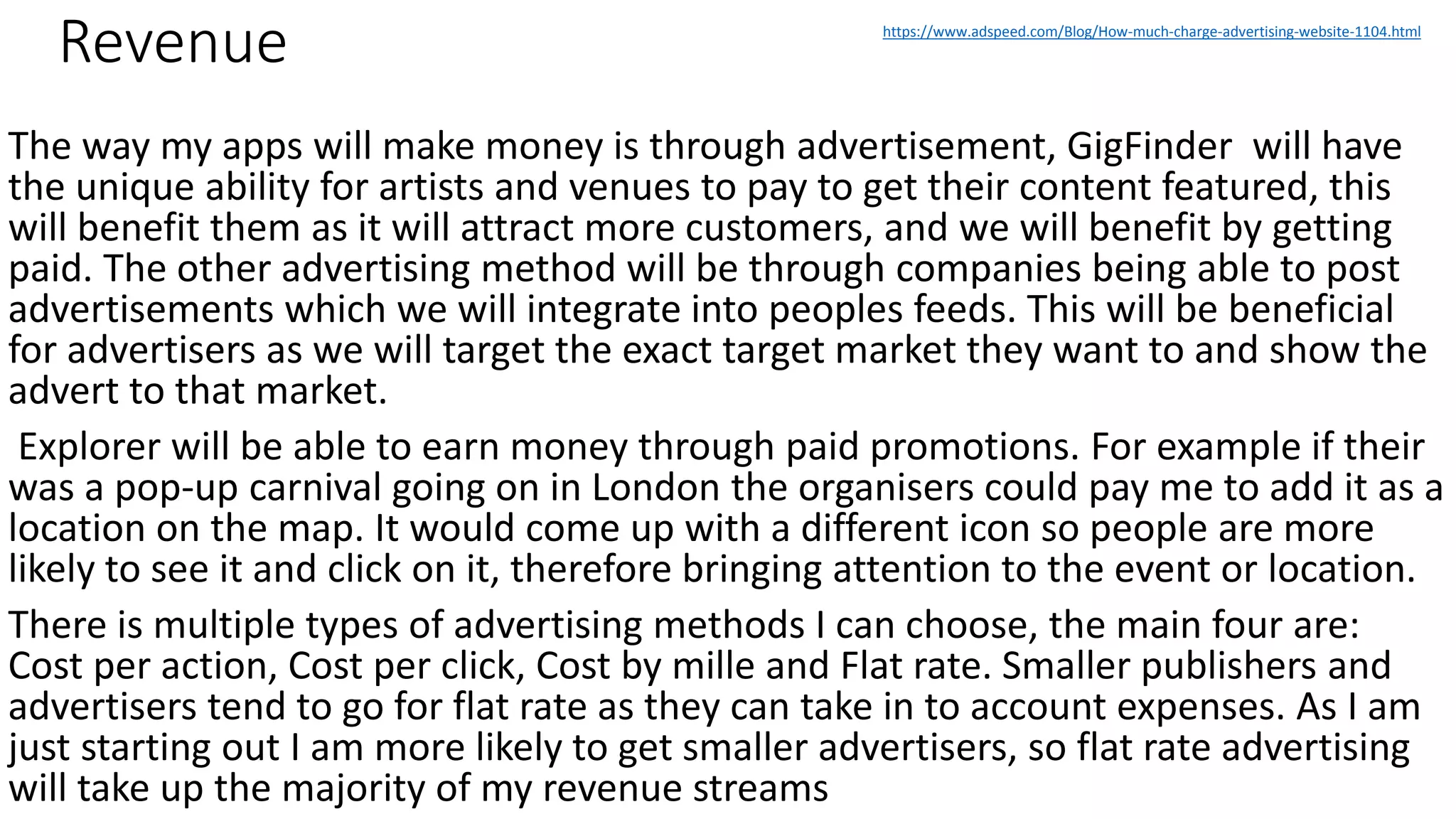 Revenue
The way my apps will make money is through advertisement, GigFinder will have
the unique ability for artists and venues to pay to get their content featured, this
will benefit them as it will attract more customers, and we will benefit by getting
paid. The other advertising method will be through companies being able to post
advertisements which we will integrate into peoples feeds. This will be beneficial
for advertisers as we will target the exact target market they want to and show the
advert to that market.
Explorer will be able to earn money through paid promotions. For example if their
was a pop-up carnival going on in London the organisers could pay me to add it as a
location on the map. It would come up with a different icon so people are more
likely to see it and click on it, therefore bringing attention to the event or location.
There is multiple types of advertising methods I can choose, the main four are:
Cost per action, Cost per click, Cost by mille and Flat rate. Smaller publishers and
advertisers tend to go for flat rate as they can take in to account expenses. As I am
just starting out I am more likely to get smaller advertisers, so flat rate advertising
will take up the majority of my revenue streams
https://www.adspeed.com/Blog/How-much-charge-advertising-website-1104.html
 