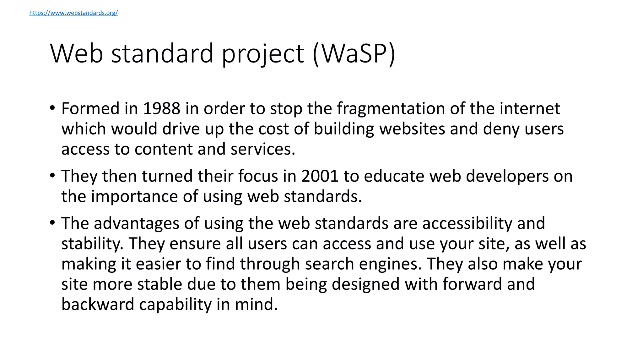 Web standard project (WaSP)
• Formed in 1988 in order to stop the fragmentation of the internet
which would drive up the cost of building websites and deny users
access to content and services.
• They then turned their focus in 2001 to educate web developers on
the importance of using web standards.
• The advantages of using the web standards are accessibility and
stability. They ensure all users can access and use your site, as well as
making it easier to find through search engines. They also make your
site more stable due to them being designed with forward and
backward capability in mind.
https://www.webstandards.org/
 