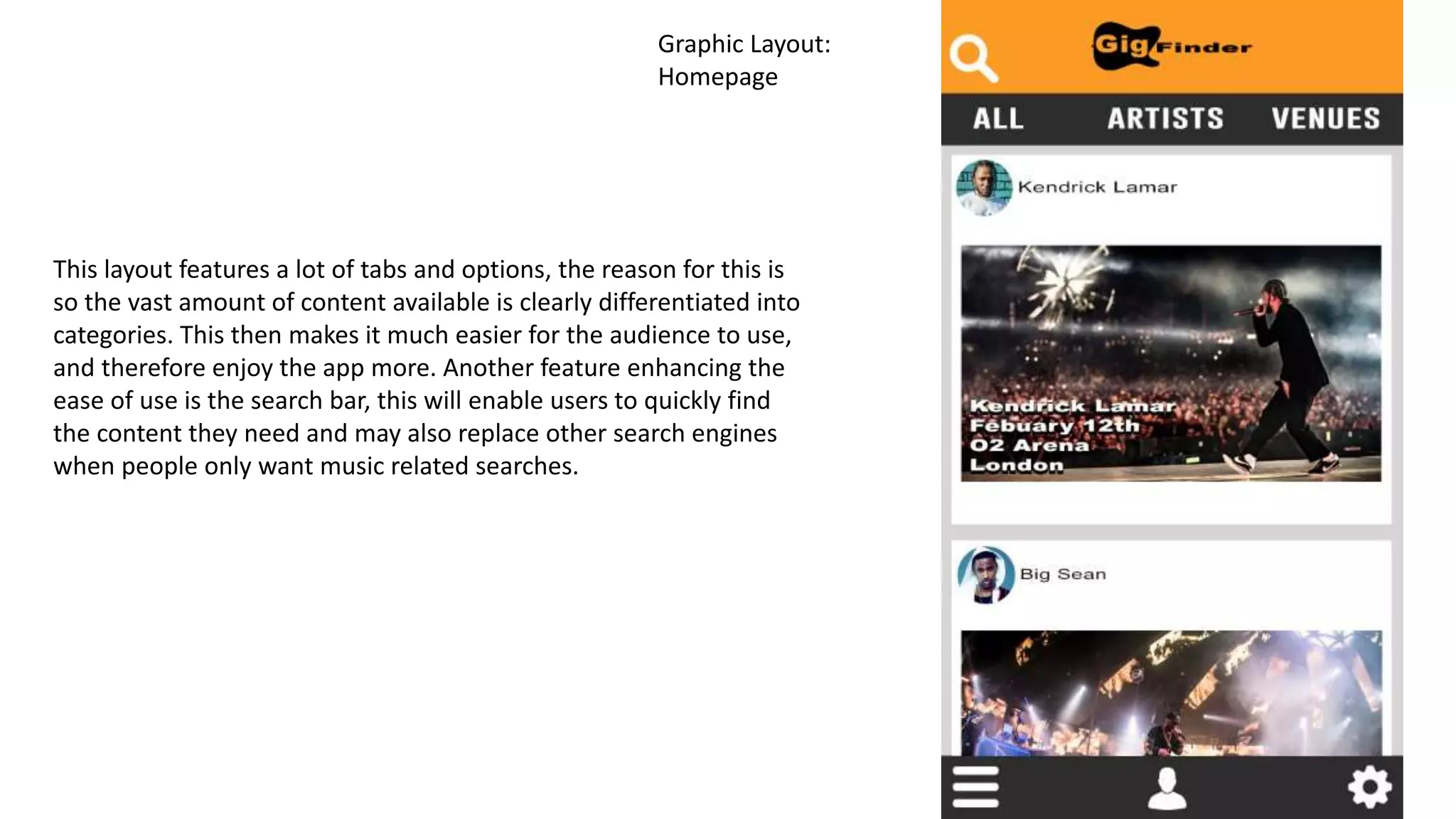 Graphic Layout:
Homepage
This layout features a lot of tabs and options, the reason for this is
so the vast amount of content available is clearly differentiated into
categories. This then makes it much easier for the audience to use,
and therefore enjoy the app more. Another feature enhancing the
ease of use is the search bar, this will enable users to quickly find
the content they need and may also replace other search engines
when people only want music related searches.
 