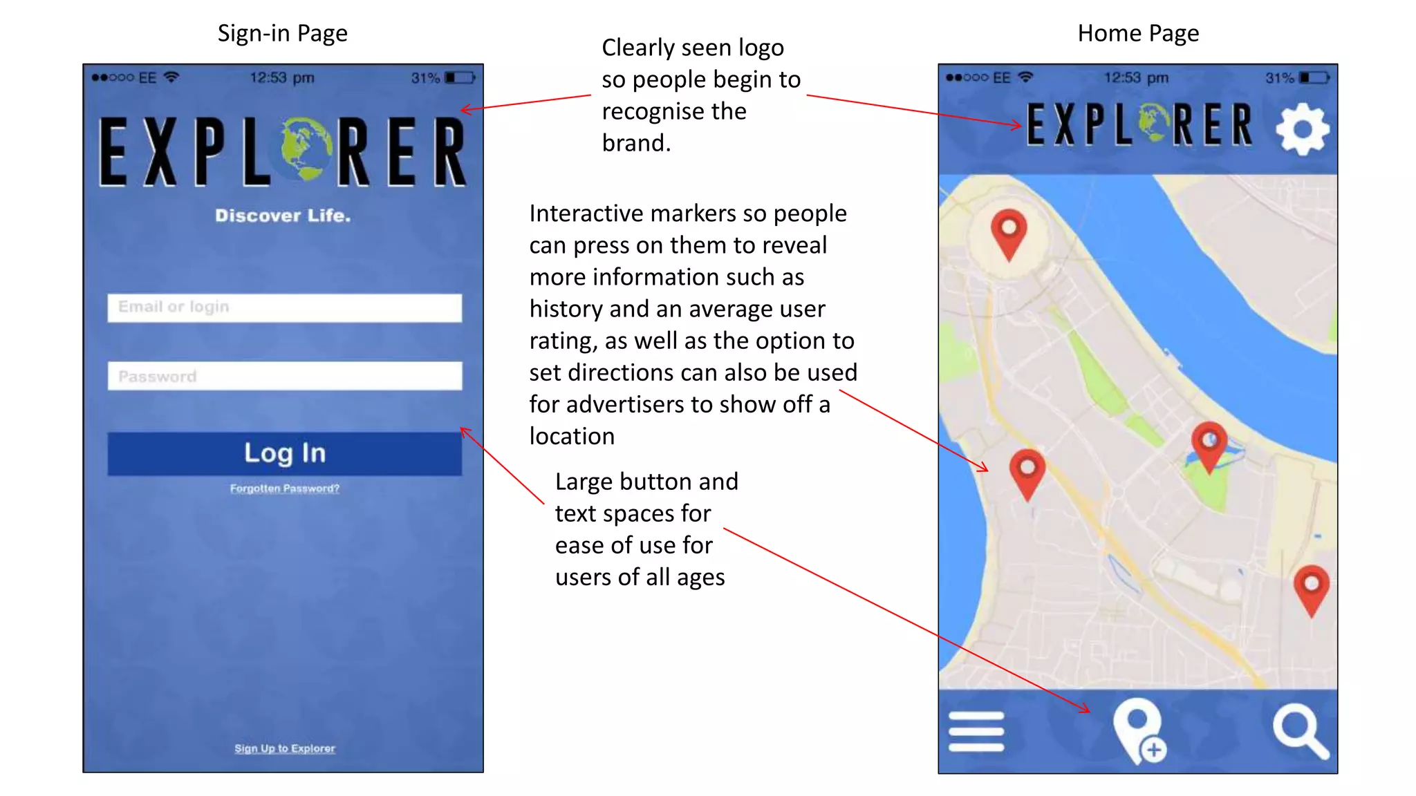 Sign-in Page Home Page
Clearly seen logo
so people begin to
recognise the
brand.
Large button and
text spaces for
ease of use for
users of all ages
Interactive markers so people
can press on them to reveal
more information such as
history and an average user
rating, as well as the option to
set directions can also be used
for advertisers to show off a
location
 
