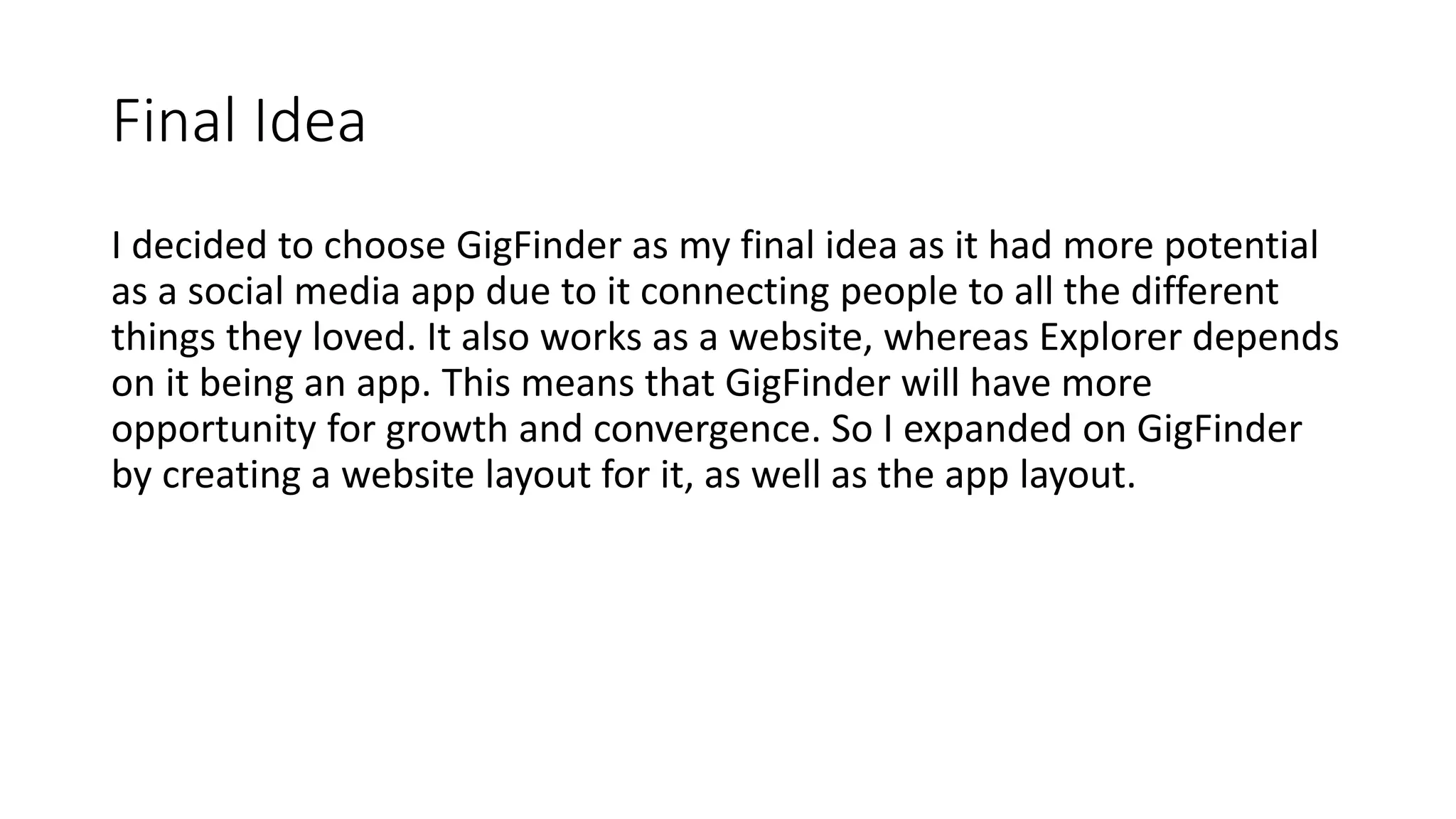 Final Idea
I decided to choose GigFinder as my final idea as it had more potential
as a social media app due to it connecting people to all the different
things they loved. It also works as a website, whereas Explorer depends
on it being an app. This means that GigFinder will have more
opportunity for growth and convergence. So I expanded on GigFinder
by creating a website layout for it, as well as the app layout.
 
