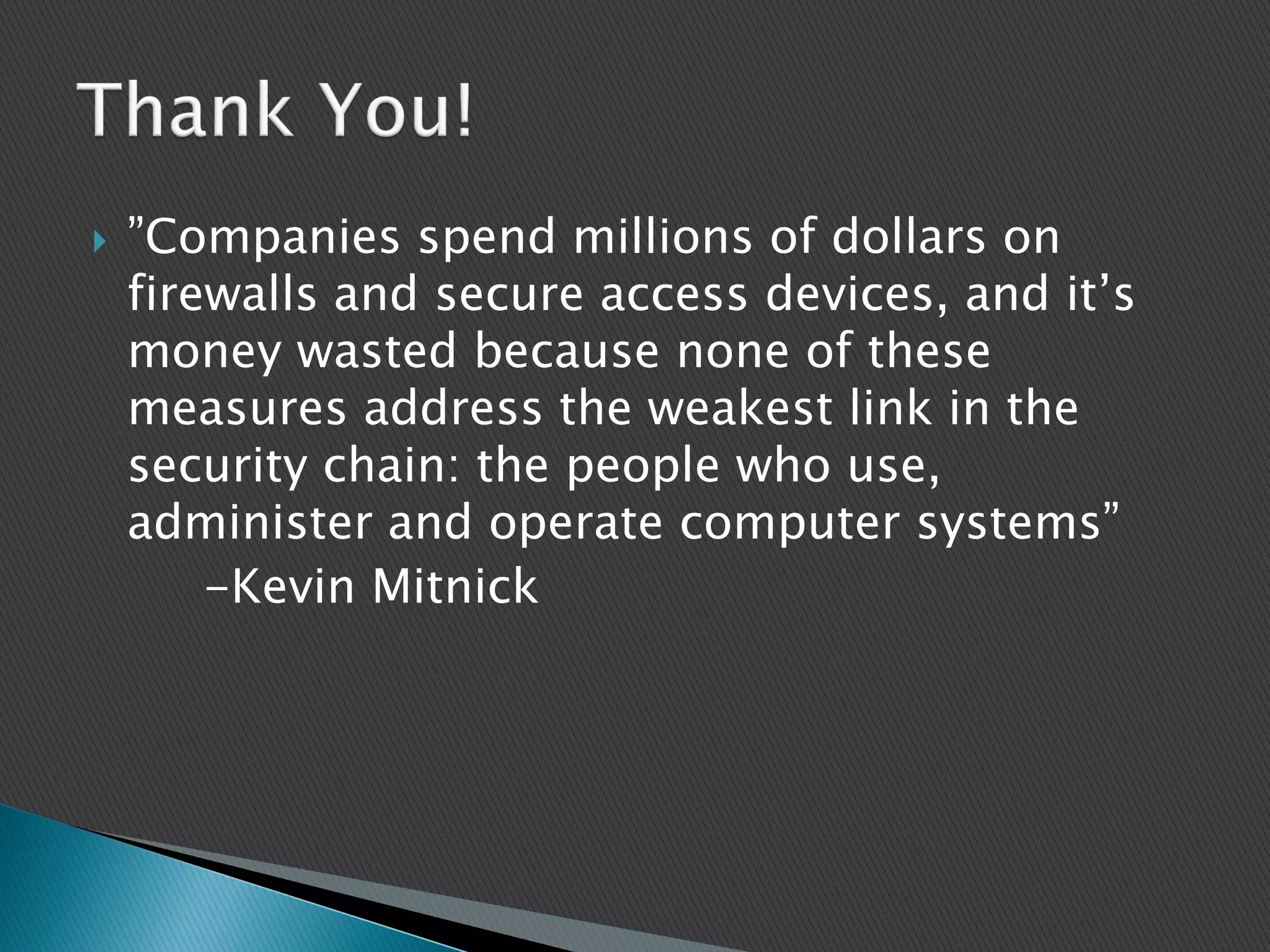  ”Companies spend millions of dollars on
firewalls and secure access devices, and it’s
money wasted because none of these
measures address the weakest link in the
security chain: the people who use,
administer and operate computer systems”
-Kevin Mitnick
 