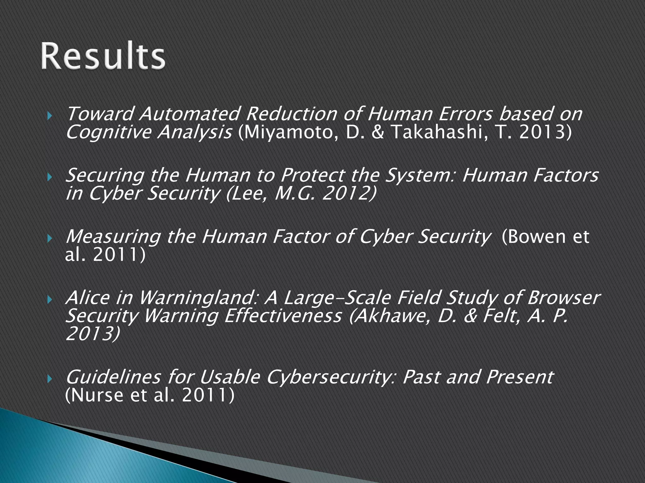  Toward Automated Reduction of Human Errors based on
Cognitive Analysis (Miyamoto, D. & Takahashi, T. 2013)
 Securing the Human to Protect the System: Human Factors
in Cyber Security (Lee, M.G. 2012)
 Measuring the Human Factor of Cyber Security (Bowen et
al. 2011)
 Alice in Warningland: A Large-Scale Field Study of Browser
Security Warning Effectiveness (Akhawe, D. & Felt, A. P.
2013)
 Guidelines for Usable Cybersecurity: Past and Present
(Nurse et al. 2011)
 