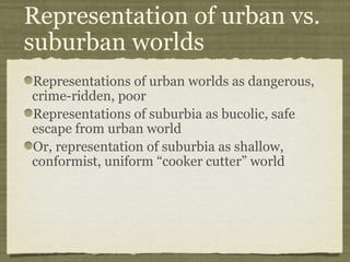 Representation of urban vs.
suburban worlds
Representations of urban worlds as dangerous,
crime-ridden, poor
Representations of suburbia as bucolic, safe
escape from urban world
Or, representation of suburbia as shallow,
conformist, uniform “cooker cutter” world
 