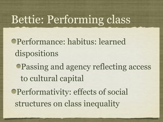 Bettie: Performing class
Performance: habitus: learned
dispositions
 Passing and agency reflecting access
 to cultural capital
Performativity: effects of social
structures on class inequality
 