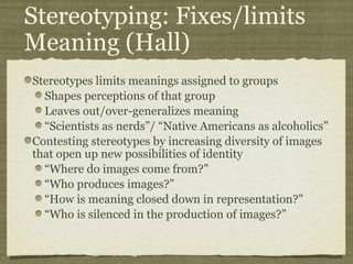 Stereotyping: Fixes/limits
Meaning (Hall)
Stereotypes limits meanings assigned to groups
  Shapes perceptions of that group
  Leaves out/over-generalizes meaning
  “Scientists as nerds”/ “Native Americans as alcoholics”
Contesting stereotypes by increasing diversity of images
that open up new possibilities of identity
  “Where do images come from?”
  “Who produces images?”
  “How is meaning closed down in representation?”
  “Who is silenced in the production of images?”
 