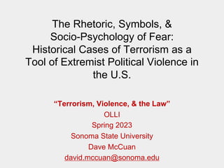 The Rhetoric, Symbols, &
Socio-Psychology of Fear:
Historical Cases of Terrorism as a
Tool of Extremist Political Violence in
the U.S.
“Terrorism, Violence, & the Law”
OLLI
Spring 2023
Sonoma State University
Dave McCuan
david.mccuan@sonoma.edu
 