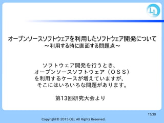 Copyright© 2015 OLL All Rights Reserved.
13/30
オープンソースソフトウェアを利用したソフトウェア開発について
～利用する時に直面する問題点～
ソフトウェア開発を行うとき、
　オープンソースソフトウェア（ＯＳＳ）
を利用するケースが増えていますが、
　そこにはいろいろな問題があります。
第13回研究大会より
 