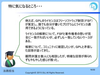 Copyright© 2015 OLL All Rights Reserved.
16/30
法務担当
例えば、ＧＰＬのライセンスはフリーソフトウェア財団（ＦＳＦ）
が策定し、誰でも自分が書いたプログラムにライセンス適
用できるようになっている。
ライセンスの解釈について、ＦＳＦと著作権者の想いが完
全に一致すればいいが、必ずしも一致していないケースが
ある。
解釈について、コミュニティに確認したいが、ＧＰＬと矛盾し
た回答が返ってきた。
顧問弁護士数人にも相談したが、明確な回答が得られ
ずもやもやした感じが残った。
特に気になるところ・・・
 