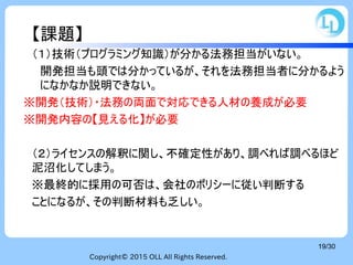 Copyright© 2015 OLL All Rights Reserved.
19/30
【課題】
（１）技術（プログラミング知識）が分かる法務担当がいない。
開発担当も頭では分かっているが、それを法務担当者に分かるよう
になかなか説明できない。
※開発（技術）・法務の両面で対応できる人材の養成が必要
※開発内容の【見える化】が必要
（２）ライセンスの解釈に関し、不確定性があり、調べれば調べるほど
泥沼化してしまう。
※最終的に採用の可否は、会社のポリシーに従い判断する
ことになるが、その判断材料も乏しい。
 