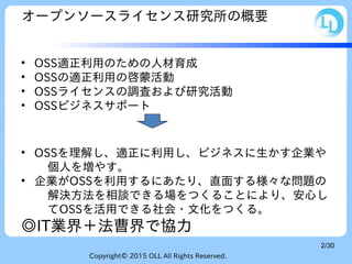 Copyright© 2015 OLL All Rights Reserved.
2/30
オープンソースライセンス研究所の概要
• OSS適正利用のための人材育成
• OSSの適正利用の啓蒙活動
• OSSライセンスの調査および研究活動
• OSSビジネスサポート
• OSSを理解し、適正に利用し、ビジネスに生かす企業や
個人を増やす。
• 企業がOSSを利用するにあたり、直面する様々な問題の
解決方法を相談できる場をつくることにより、安心し
てOSSを活用できる社会・文化をつくる。
◎IT業界＋法曹界で協力
 