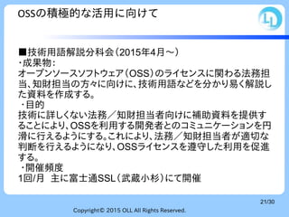 Copyright© 2015 OLL All Rights Reserved.
21/30
OSSの積極的な活用に向けて
■技術用語解説分科会（2015年4月～）
・成果物：
オープンソースソフトウェア（OSS）のライセンスに関わる法務担
当、知財担当の方々に向けに、技術用語などを分かり易く解説し
た資料を作成する。
・目的
技術に詳しくない法務／知財担当者向けに補助資料を提供す
ることにより、OSSを利用する開発者とのコミュニケーションを円
滑に行えるようにする。これにより、法務／知財担当者が適切な
判断を行えるようになり、OSSライセンスを遵守した利用を促進
する。
・開催頻度
1回/月 主に富士通SSL（武蔵小杉）にて開催
 