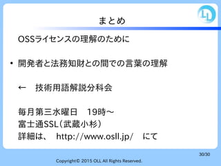 Copyright© 2015 OLL All Rights Reserved.
30/30
まとめ
OSSライセンスの理解のために
●
開発者と法務知財との間での言葉の理解
←　技術用語解説分科会
毎月第三水曜日　19時〜
富士通SSL（武蔵小杉）
詳細は、　http://www.osll.jp/　にて
 
