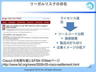 Copyright© 2015 OLL All Rights Reserved.
8/30
リーガルリスクの存在
Ciscoとの和解を報じるFSN のWebページ
http://www.fsf.org/news/2009-05-cisco-settlement.html
 ソースコード公開
 損害賠償
 製品の打ち切り
 企業イメージの低下
ライセンス違
反
 