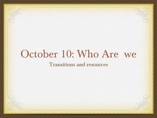 October 10: Who Are we
     Transitions and resources
 