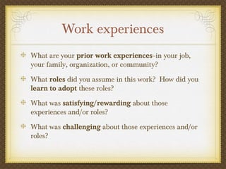 Work experiences
What are your prior work experiences--in your job,
your family, organization, or community?
What roles did you assume in this work? How did you
learn to adopt these roles?
What was satisfying/rewarding about those
experiences and/or roles?
What was challenging about those experiences and/or
roles?
 