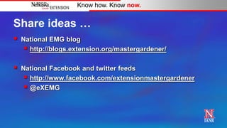Know how. Know now.


Share ideas …
   National EMG blog
      http://blogs.extension.org/mastergardener/

   National Facebook and twitter feeds
      http://www.facebook.com/extensionmastergardener
      @eXEMG
 