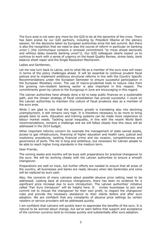 3
The Euro area is not seen any more by the G20 to be at the epicentre of the crisis. There
has been praise by our G20 partners, including by President Obama at the plenary
session, for the decisions taken by European authorities since the last summit. But there
is also the recognition that we need to stay the course of reform in particular on banking
union [ (the communique contains a renewed commitment "to move ahead decisively
and without delay towards banking union")]. Our G20 colleagues clearly expect us to
continue to work with a sense of urgency on the Asset Quality Review, stress tests, bank
balance sheet repair and the Single Resolution Mechanism.
Ladies and Gentlemen,
Let me now turn back to Latvia, and to what life as a member of the euro area will mean
in terms of the policy challenges ahead. It will be essential to continue prudent fiscal
policies and to implement ambitious structural reforms in line with the Country Specific
Recommendations under the European Semester to ensure successful participation in
the European Monetary Union. The use of macro-prudential tools to reduce risks from
the growing non-resident banking sector is also important in this respect. The
commitments given by Latvia to the Eurogroup in June are encouraging in this regard.
The Latvian authorities have already done a lot to keep public finances on a sustainable
path, and the chosen strategy of fiscal consolidation has proved successful. I count on
the Latvian authorities to maintain this culture of fiscal prudence also as a member of
the euro area.
While I am glad to note that the economic growth is translating also into declining
unemployment, it still remains very high. It is therefore necessary to do more to bring
people back to work. Education and training systems can be made more responsive to
labour market needs. Tackling social inequality, in line with the recent World Bank
recommendations, remains a challenge and we will follow closely how this issue will be
addressed in the 2014 budget.
Other important reforms concern for example the management of state owned assets,
access to gas infrastructure, financing of higher education and health care, judicial and
insolvency procedures, tackling financial crime and tax evasion, competitiveness and
governance of ports. The list is long and ambitious, but necessary for Latvian people to
be able to reach higher living standards in the medium term.
Dear Friends,
The coming weeks and months will be busy with preparations for practical changeover to
the euro. We will be working closely with the Latvian authorities to ensure a smooth
changeover.
Preparations are well on track, but further efforts are needed to ensure that all areas of
the country, all businesses and banks are ready January when lats banknotes and coins
will be replaced by euro cash.
Also, the concerns of many Latvians about possible abusive price setting need to be
addressed. Looking back at previous changeovers, there has been no evidence for a
significant price increase due to euro introduction. The Latvian authorities' initiative
called "Fair Euro Introducer" will be helpful here. It invites businesses to join and
commit not to misuse the changeover for their own profit, to respect the changeover
rules and provide the necessary assistance to their clients before and after euro
adoption. We are confident that any complaints of abusive price settings by certain
retailers or service providers will be addressed quickly.
I am confident that Latvians will quickly learn to appreciate the benefits of the euro. It is
natural to be worried about change, but we've seen before that support and acceptance
of the common currency tend to increase quickly and substantially after euro adoption.
 