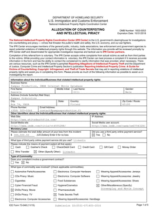 ICE Form 73-048 (11/15) Page 1 of 5
The National Intellectual Property Rights Coordination Center (IPR Center) is the U.S. government's clearinghouse for investigations
into counterfeiting and piracy — crimes that threaten the public's health and safety, the U.S. economy, and our war fighters.
The IPR Center encourages members of the general public, industry, trade associations, law enforcement and government agencies to
report potential violations of intellectual property rights through this website. The information you provide will be reviewed promptly by
IPR Center staff and disseminated for appropriate investigative response and tactical use to IPR Center partners.
Completion of this referral form is voluntary. The IPR Center accepts online complaints from actual victims as well as from third parties
to the victims. While providing your contact information is voluntary, the IPR Center can best process a complaint if it receives accurate
information in the form and has the ability to contact the complainant to clarify information that was provided, when necessary. There
are various resources, such as the IPR Center’s pamphlet Reporting Allegations of Intellectual Property Theft and the Department
of Justice, Computer Crime and Intellectual Property Section’s publication Reporting Intellectual Property Crime: A Guide for
Victims of Counterfeiting, Copyright Infringement, and Theft of Trade Secrets that may aid in reporting violations of intellectual
property rights and assist you in completing this form. Please provide as much of the following information as possible to assist us in
investigating the report.
Information about the Individual/Business that violated intellectual property rights:
Business Name:
First Name: Middle Initial: Last Name: Gender:
Address (Include Suite/Apt./Mail Stop):
DEPARTMENT OF HOMELAND SECURITY
U.S. Immigration and Customs Enforcement
National Intellectual Property Rights Coordination Center
ALLEGATION OF COUNTERFEITING
AND INTELLECTUAL PIRACY
Pampas Production, IMDB Internet Movie Database
Saarela Olli
Pampas Prdocution
Box 74, VASA
contact@pampasproduction.fi
65100
Male
City: State: Country: Zip Code / Route:
Phone Number: Email Address:
(358) 503-5566
Other Identifiers about the Individual/Business that violated intellectual property rights:
Web Site: IP Address:
Social Media site: Social Media user account:
http://www.whitedeathfilm.com/
http://www.imdb.com/title/tt4555288/ http://www.imdb.com/name/nm0754328/
Linkedin
Monetary Loss:
Please estimate the total dollar amount of your loss from this incident:
$ (US Dollars) Enter 0 for no loss300,000.00
Please indicate the means of payment (select all that apply):
Cash Cashier's Check Check/Debit Card Credit Card Gift Card Money Order
Wire Transfer Other (Specify Other): Linkedin
Did you use a third party online payment service?
What type of third party online payment service did you use?
Yes No
What type of commodity was involved? (Check applicable commodities)
Screenplay and Movie Concept
Automotive Parts/Accessories
CDs Piracy: Music
Cigarettes
Cyber Financial Fraud
DVDs Piracy: Movie Pharmaceuticals
Trade Secrets Theft
Wearing Apparel/Accessories: Handbags
Wearing Apparel/Accessories: Jerseys
Wearing Apparel/Accessories: Jewelry
Wearing Apparel/Accessories: Shoes
Other/Miscellaneous (Specify):Hygiene/Cosmetics
DVDs Piracy: TV
Electronics: Computer Accessories
Electronics: Computer Hardware
Electronics: Computer Software
Food Substances
Type of Commodity:
Does your complaint involve a government contract?
Yes No
Submission ID:0531-071405-2016
OMB Number: 1653-0053
Expiration Date: 10/31/2018
 