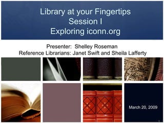 Library at your Fingertips
                Session I
           Exploring iconn.org
          Presenter: Shelley Roseman
Reference Librarians: Janet Swift and Sheila Lafferty




                                             March 20, 2009


                                                              1
 