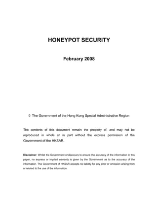 HONEYPOT SECURITY


                                     February 2008




    © The Government of the Hong Kong Special Administrative Region



The contents of this document remain the property of, and may not be
reproduced in whole or in part without the express permission of the
Government of the HKSAR.



Disclaimer: Whilst the Government endeavours to ensure the accuracy of the information in this
paper, no express or implied warranty is given by the Government as to the accuracy of the
information. The Government of HKSAR accepts no liability for any error or omission arising from
or related to the use of the information.
 