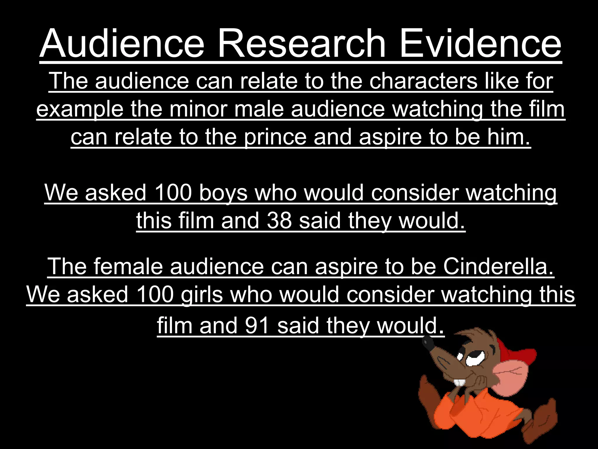 Audience Research EvidenceThe audience can relate to the characters like for example the minor male audience watching the film can relate to the prince and aspire to be him.We asked 100 boys who would consider watching this film and 38 said they would.The female audience can aspire to be Cinderella.We asked 100 girls who would consider watching this film and 91 said they would.