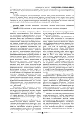 16 PEDAGOGICAL SCIENCE/ «Сolloquium-journal»#1,2017
подтверждающие необходимость экологизации общественных отношений на современном этапе разви-
тия цивилизации. Особое внимание в статье уделено уровню экологического образования в Республики
Узбекистан.
Abstract
The article considers the role of environmental education in the solution of environmental problems. The
author of the actualized function of environmental education, expressed in the prevention of the negative impacts
of human activities on the environment. Analyzed individual regulations (national, regional and international),
confirming the need for greening of public relations at the present stage of development of civilization. Particular
attention is paid to the level of environmental education in the Republic of Uzbekistan.
Ключевые слова: экология, воспитание, образование, система экологического образования,
устойчивое развитие
Keywords: ecology, education, the system of environmental education, sustainable development
Одним из важнейших инструментов, обеспе-
чивающих охрану окружающей среды, рациональ-
ное использование природных ресурсов, является
повышение уровня информированности всех групп
населения посредством экологического образова-
ния, способствующего усвоению ряда экологиче-
ских и этических норм, ценностей, профессиональ-
ных навыков, которые требуются для обеспечения
устойчивого развития. Экологическое образование
заключается в становлении экологической куль-
туры личности и общества как совокупности духов-
ного опыта взаимодействия человека с природой;
оно трактуется как непрерывный процесс самооб-
разования и развития личности, направленный на
формирование и получение специальных знаний по
охране окружающей среды [1]. Важной составляю-
щей экологического образования является экологи-
ческое воспитание – процесс, направленный на
формирование гуманного, эмоционально-нрав-
ственного и бережного отношения к природе. В
настоящее время экологическое воспитание нельзя
рассматривать только как составную часть приро-
доохранной системы – это необходимый компонент
формирования личности, способной решать за-
дачи будущего общественного развития. Именно
по этой причине экологическому образованию и
воспитанию придается общественное значение.
Сущность экологического образования можно
определить следующими категориями: мировоззре-
ние – ценности – отношение – поведение, которые
являются основными компонентами всей системы
[2]. Данные категории взаимосвязаны и тесно взаи-
модействуют в процессе организации эко- логиче-
ского образования.
Воспитание учащейся молодёжи, ее экологи-
ческое образование являются приоритетами госу-
дарственной образовательной политики Респуб-
лики Узбекистан. Основы формирования гармо-
нично развитого поколения заложены в Законах
«Об охране природы», «Об образовании», Нацио-
нальной программе по подготовке кадров и других
документах [3-5].
Государственным комитетом Республики Уз-
бекистан по охране природы совместно с Мини-
стерством высшего и среднего специального обра-
зования, Министерством народного образования
проведена определенная работа по созданию си-
стемы непрерывного экологического образования и
воспитания в республике. Принято трех стороннее
Постановление «О перспективах усовершенствова-
ния системы развития экологического образования
в Республике Узбекистан».
В целях осуществления мер, направленных на
реализацию задач, вытекающих из стратегических
и программных документов, изложенных в выступ-
лениях первого Президента Республики Узбеки-
стан И.А.Каримова на пленарном заседании Сам-
мита ООН «Цели развития тысячелетия» 20 сен-
тября 2010 года, на совместном заседании
Законодательной палаты и Сената Олий Мажлиса
Республики Узбекистан о «Концепции дальней-
шего углубления демократических реформ и фор-
мирования гражданского общества в стране» 12 но-
ября 2010 года, а также пункта Программы дей-
ствий по охране окружающей среды Республики
Узбекистан на 2008-2012 годы, Постановления Се-
ната Олий Мажлиса Республики Узбекистан №
181-II от 26.03.2011 года, Государственный коми-
тет Республики Узбекистан по охране природы,
Министерство народного образования и Министер-
ство высшего и среднего специального образования
приняли совместное постановление № 2/20/305 от
19 июля 2011 года «О Концепции образования в це-
лях устойчивого развития Республики Узбекистан
(ОУР)».
В Министерстве народного образования и Ми-
нистерстве высшего и среднего специального обра-
зования, в рамках реализуемой Национальной про-
граммы по подготовке кадров, созданы рабочие
группы, разработаны и осуществляются Планы
действий по реализации Концепции Республики
Узбекистан по ОУР. Рабочие группы осуществляют
постоянный мониторинг за ходом выполнения ме-
роприятий, предусмотренных в плане действий и
по его результатам вносят аналитическую инфор-
мацию в Межведомственный координационный со-
вет.
Предмет «Экология» и родственные ей дисци-
плины включены во все учебные планы высших
учебных заведений республики. Каждый год гото-
вятся около 320 специалистов – экологов. Учебные
и производственные практики, подготовка выпуск-
ных работ ведется в Госкомприроды. Темы выпуск-
ных квалифицированных и магистерских работ
направлены на решение ряд региональных, гло-
бальных экологических проблем, как разработка
эффективных технологий очистки сточных вод от
 