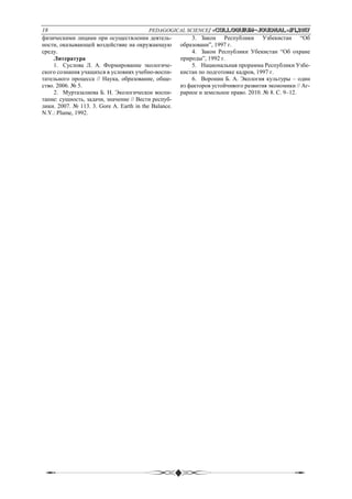 18 PEDAGOGICAL SCIENCE/ «Сolloquium-journal»#1,2017
физическими лицами при осуществлении деятель-
ности, оказывающей воздействие на окружающую
среду.
Литература
1. Суслова Л. А. Формирование экологиче-
ского сознания учащихся в условиях учебно-воспи-
тательного процесса // Наука, образование, обще-
ство. 2006. № 5.
2. Муртазалиева Б. Н. Экологическое воспи-
тание: сущность, задачи, значение // Вести респуб-
лики. 2007. № 113. 3. Gore A. Earth in the Balance.
N.Y.: Plume, 1992.
3. Закон Республики Узбекистан “Об
образовани”, 1997 г.
4. Закон Республики Убекистан “Об охране
природы”, 1992 г.
5. Национальная прорамма Республики Узбе-
кистан по подготовке кадров, 1997 г.
6. Воронин Б. А. Экология культуры – один
из факторов устойчивого развития экономики // Аг-
рарное и земельное право. 2010. № 8. С. 9–12.
 