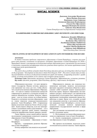 22 SOCIAL SCIENCE/ «Сolloquium-journal»#1,2017
SOCIAL SCIENCE
УДК:37.013.78
Дьяконова Александра Михайловна
Орлов Никита Денисович
Коржавина Алина Андреевна
Свечинская Кристина Владимировна
Гаськов Олег Ярославович
Кравцова Виктория Руслановна
Губасова Анна Михайловна
Санкт-Петербургский Государственный Университет
ПЛАНИРОВАНИЕ РАЗВИТИЯ ОБРАЗОВАНИЯ САНКТ-ПЕТЕРБУРГА 2015-2020 ГОДЫ.
Dyakonova Alexandra Mikhailovna
Orlov Nikita Denisovich
Korzhavina Alina Andreevna
Svechinskaya Kristina Vladimirovna
Gaskov Oleg Yaroslavovich
Kravtsova Viktoriya Ruslanovna
Gubasova Anna Mikhailovna
Saint-Petersburg State University
THE PLANNING OF DEVELOPMENT OF EDUCATION IN SAINT-PETERSBURG FOR 2015-2020
Аннотация
В статье показаны проблемы современного образования в Санкт-Петербурге, а также рассмот-
рены пути решения, основанные на программе «Развитие образования в Санкт-Петербурге до 2020г.»
Приводятся данные о расширении возможностей выбора образовательного учреждения для школьников
и студентов, повышении квалификации педагогов, решении таких проблем, как низкая заработная плата
и коррупция среди преподавателей.
Abstract
The article shows problems of modern Saint-Petersburg education and ways of solving them which are based
on the programme “Development of education in Saint-Petersburg for 2020”. The article contains data of widen-
ing of probabilities of choices of educational institution for pupils and students, of upgrading of teachers’ qualifi-
cations, of solving such problems as low salaries and corruption among teachers.
Ключевые слова: образование, программа, Санкт-Петербург, эффективность, улучшение, развитие.
Key words: education, programme, Saint-Petersburg, efficiency, improvement, development.
Образованное население – это залог процвета-
ющего государства. Именно поэтому, правитель-
ство применяет все силы для того, чтобы обеспе-
чить людей качественным образованием. Образова-
ние – это одна из главных человеческих ценностей
современности, развитие и улучшение которой ста-
новится обязанностью человека. Конечно, образо-
вание – дело не только личное, но и общественное.
Развитие и улучшение системы образования– один
из этапов стратегии социально-экономического
развития Санкт-Петербурга 2030. Современные
формы получения знания все более и более устаре-
вают. Задача нашего общества, если оно заинтере-
совано в дальнейшем своём существовании, – это в
максимально короткие сроки освоить новейшие
стратегии приобритения знаний, навыков, умений.
Таким образом, целью нашей работы явилось
исследование планирования социального развития
образования в Санкт-Петербурге.
Объект исследования – образование в Санкт-
Петербурге.
Предмет – планирование развития образова-
ния в Санкт-Петербурге.
Почему выбранная тема является актуальной?
Образованность граждан, как социально-эко-
номическая категория, является неотъемлемым
фактором трудового потенциала общества и пред-
ставляет собой основной элемент национального
богатства страны. Ценность образования, как важ-
нейшего ресурса, необходимого для производства
материальных и культурных благ, определяется со-
временными тенденциями повышения уровня без-
работицы в стране. Кроме того, создание условий
для повышения качества и доступности образова-
ния гражданам Санкт-Петербурга с учетом эконо-
мической ситуации является приоритетным
направлением государственной политики в сфере
образования.
Для достижения поставленной цели нами ре-
шались следующие задачи:
1) Исследование состояния образования насе-
ления на современном этапе в Санкт-Петербурге;
2) Анализ планирования социального разви-
тия образования в Санкт-Петербурге.
Мы провели исследование, используя социо-
логический метод контент-анализа. Таким образом,
 