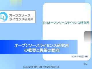 Copyright© 2014 OLL All Rights Reserved.
1/34
2014年03月22日
オープンソースライセンス研究所
の概要と最新の動向
(社)オープンソースライセンス研究所
 