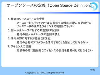Copyright© 2015 OLL All Rights Reserved.
10/32
オープンソースの定義（Open Source Definition）
4. 作者のソースコードの完全性
ソースコード＋パッチファイルの形式での頒布に限り、変更部分の
ソースコードの頒布をライセンスで制限してもよい
5. 個人やグループに対する非差別（非区別）
特定の個人やグループの差別は禁止
6. 活用分野に対する非差別（非区別）
特定の分野でプログラムを活用することを禁止してはならない
7. ライセンスの流通
再頒布の際に追加的なライセンスの実行を義務付けてはならない
 