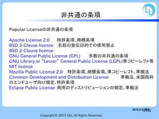 Copyright© 2015 OLL All Rights Reserved.
27/32
非共通の条項
Popular Licenseの非共通の条項
Apache License 2.0 特許条項、商標条項
BSD 3-Clause license　名前の宣伝目的での使用禁止
BSD 2-Clause license
GNU General Public License (GPL) 多数の非共通の条項
GNU Library or “Lesser” General Public License (LGPL)準コピーレフト等
MIT license
Mozilla Public License 2.0　特許条項、商標条項、準コピーレフト、準拠法
Common Development and Distribution License 準拠法、米国政府
のエンドユーザ向け規定、特許条項
Eclipse Public License 商用のディストリビューションの規定、準拠法
2012-3-21現在2012-3-21現在
 
