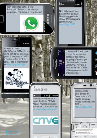 Non esquezas poñer o teu
Facebook, Twitter ou Whatshapp
en galego. Fai visible a nosa lingua!

Xa está en marcha o
Cantalingua 2014. Se tes
unha banda ou es solista,
grava a túa peza en MP3
e envíaa antes do 1 de
abril. Toda a información
en http://ir.gl/e336ae.

O informe PISA di que
o nivel de lectura en
castelán dos nenos/
as galegos/as está por
riba da media, e o de
Catalunya, Navarra e
Euskadi tamén. Onde
está o problema de ter
lingua propia?

Non deixes de visitar a
web infantil da CRTVG.
Xogos, música, debuxos
animados… e moito máis
en www.crtvg.es/infantil.

2

Non sabes que facer
para comer ou cear?
Neste blog poderás
atopar Receitas para
todos os días
http://ir.gl/b91fc.

Eroski aposta
polo galego en
Consumer, a súa
revista impresa.
Podes consultala en
PDF en
http://ir.gl/69a011.

Revista editada pola CGENDL
www.coordinadoraendl.org
ollosdeaula@gmail.com
Deseño-maquetación:tallerDD.com

 