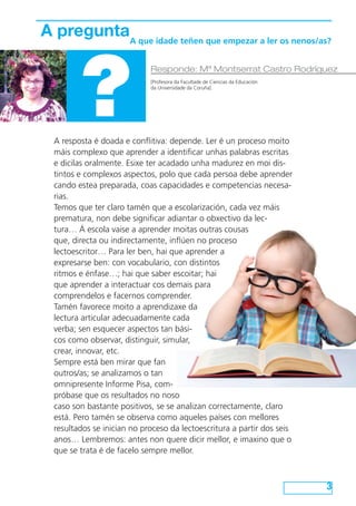 A preguntaA que idade teñen que empezar a ler os nenos/as?

?

Responde: Mª Montserrat Castro Rodríguez
[Profesora da Facultade de Ciencias da Educación
da Universidade da Coruña]

A resposta é doada e conflitiva: depende. Ler é un proceso moito
máis complexo que aprender a identificar unhas palabras escritas
e dicilas oralmente. Esixe ter acadado unha madurez en moi distintos e complexos aspectos, polo que cada persoa debe aprender
cando estea preparada, coas capacidades e competencias necesarias.
Temos que ter claro tamén que a escolarización, cada vez máis
prematura, non debe significar adiantar o obxectivo da lectura… Á escola vaise a aprender moitas outras cousas
que, directa ou indirectamente, inflúen no proceso
lectoescritor… Para ler ben, hai que aprender a
expresarse ben: con vocabulario, con distintos
ritmos e énfase…; hai que saber escoitar; hai
que aprender a interactuar cos demais para
comprendelos e facernos comprender.
Tamén favorece moito a aprendizaxe da
lectura articular adecuadamente cada
verba; sen esquecer aspectos tan básicos como observar, distinguir, simular,
crear, innovar, etc.
Sempre está ben mirar que fan
outros/as; se analizamos o tan
omnipresente Informe Pisa, compróbase que os resultados no noso
caso son bastante positivos, se se analizan correctamente, claro
está. Pero tamén se observa como aqueles países con mellores
resultados se inician no proceso da lectoescritura a partir dos seis
anos… Lembremos: antes non quere dicir mellor, e imaxino que o
que se trata é de facelo sempre mellor.

3

 