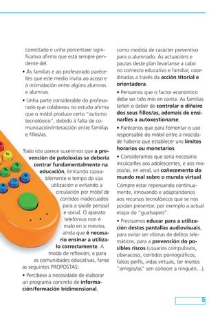 conectado e unha porcentaxe significativa afirma que está sempre pendente del.
• Ás familias e ao profesorado parécelles que este medio invita ao acoso e
á intimidación entre algúns alumnos
e alumnas.
• Unha parte considerable do profesorado que colaborou no estudo afirma
que o móbil produce certo “autismo
tecnolóxico”, debido á falta de comunicación/interacción entre familias
e fillos/as.
Todo isto parece suxerirnos que a prevención de patoloxías se debería
centrar fundamentalmente na
educación, limitando razoablemente o tempo da súa
utilización e evitando a
circulación por móbil de
contidos inadecuados
para a saúde persoal
e social. O aparato
telefónico non é
malo en si mesmo,
aínda que é necesario ensinar a utilizalo correctamente. A
modo de reflexión, e para
as comunidades educativas, fanse
as seguintes PROPOSTAS:

como medida de carácter preventivo
para o alumnado. As actuacións e
pautas deste plan levaríanse a cabo
no contexto educativo e familiar, coordinadas a través da acción titorial e
orientadora.
• Pensamos que o factor económico
debe ser tido moi en conta. As familias
teñen o deber de controlar o diñeiro
dos seus fillos/as, ademais de ensinarlles a autoxestionarse.
• Parécenos que para fomentar o uso
responsable do móbil entre a mocidade habería que establecer uns límites
horarios ou monetarios.
• Consideramos que sería necesario
inculcarlles aos adolescentes, e aos mozos/as, en xeral, un coñecemento do
mundo real sobre o mundo virtual.
Cómpre estar repensando continuamente, innovando e adaptándonos
aos recursos tecnolóxicos que se nos
poidan presentar, por exemplo a actual
etapa do “guatsapeo”.
• Precisamos educar para a utilización destas pantallas audiovisuais,
para evitar ser vítimas de delitos telemáticos, para a prevención do posibles riscos (usuarios compulsivos,
ciberacoso, contidos pornográficos,
falsos perfís, vidas virtuais, ter moitos
“amigos/as” sen coñecer a ninguén…).

• Percíbese a necesidade de elaborar
un programa concreto de información/formación tridimensional,

5

 