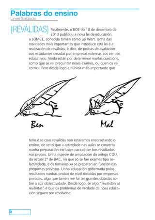 Palabras do ensino
Lines Salgado

de decembro
{REVÁLIDAS} Finalmente, o BOE do 10 de educación,de
2013 publicou a nova lei
a LOMCE, coñecida tamén como Lei Wert. Unha das
novidades máis importantes que introduce esta lei é a
realización de reválidas, é dicir, de probas de avaliación
aos estudantes creadas por empresas externas aos centros
educativos. Aínda están por determinar moitas cuestións,
como que se vai preguntar neses exames, ou quen os vai
corrixir. Pero desde logo a dúbida máis importante que

teño é se coas reválidas non estaremos encorsetando o
ensino, de xeito que a actividade nas aulas se converta
nunha preparación exclusiva para obter bos resultados
nas probas. Unha especie de ampliación do antigo COU,
do actual 2º de BAC, no que só se fan exames tipo selectividade, e os temarios xa se preparan en función das
preguntas previstas. Unha educación gobernada polos
resultados nunhas probas de nivel dirixidas por empresas
privadas, algo que tamén me fai ter grandes dúbidas sobre a súa obxectividade. Desde logo, se algo “revalidan as
reválidas” é que os problemas de verdade da nosa educación seguen sen resolverse.

6

 