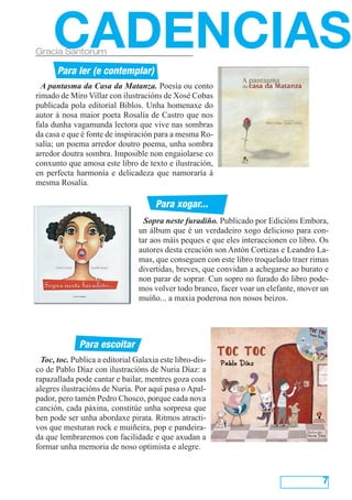 CADENCIAS

Gracia Santorum

Para ler (e contemplar)
A pantasma da Casa da Matanza. Poesía ou conto
rimado de Miro Villar con ilustracións de Xosé Cobas
publicada pola editorial Biblos. Unha homenaxe do
autor á nosa maior poeta Rosalía de Castro que nos
fala dunha vagamunda lectora que vive nas sombras
da casa e que é fonte de inspiración para a mesma Rosalía; un poema arredor doutro poema, unha sombra
arredor doutra sombra. Imposible non engaiolarse co
conxunto que amosa este libro de texto e ilustración,
en perfecta harmonía e delicadeza que namoraría á
mesma Rosalía.

Para xogar...
Sopra neste furadiño. Publicado por Edicións Embora,
un álbum que é un verdadeiro xogo delicioso para contar aos máis peques e que eles interaccionen co libro. Os
autores desta creación son Antón Cortizas e Leandro Lamas, que conseguen con este libro troquelado traer rimas
divertidas, breves, que convidan a achegarse ao burato e
non parar de soprar. Cun sopro no furado do libro podemos volver todo branco, facer voar un elefante, mover un
muíño... a maxia poderosa nos nosos beizos.

Para escoitar
Toc, toc. Publica a editorial Galaxia este libro-disco de Pablo Díaz con ilustracións de Nuria Díaz: a
rapazallada pode cantar e bailar, mentres goza coas
alegres ilustracións de Nuria. Por aquí pasa o Apalpador, pero tamén Pedro Chosco, porque cada nova
canción, cada páxina, constitúe unha sorpresa que
ben pode ser unha abordaxe pirata. Ritmos atractivos que mesturan rock e muiñeira, pop e pandeirada que lembraremos con facilidade e que axudan a
formar unha memoria de noso optimista e alegre.

7

 