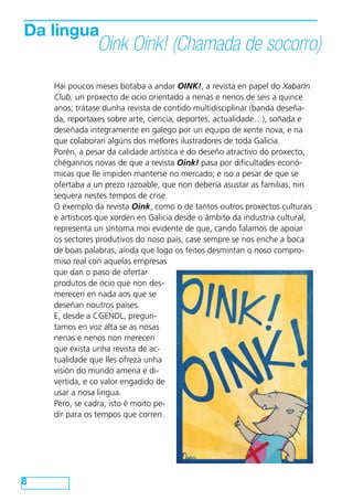 Da lingua

Oink Oink! (Chamada de socorro)

Hai poucos meses botaba a andar OINK!, a revista en papel do Xabarín
Club, un proxecto de ocio orientado a nenas e nenos de seis a quince
anos; trátase dunha revista de contido multidisciplinar (banda deseñada, reportaxes sobre arte, ciencia, deportes, actualidade…), soñada e
deseñada integramente en galego por un equipo de xente nova, e na
que colaboran algúns dos mellores ilustradores de toda Galicia.
Porén, a pesar da calidade artística e do deseño atractivo do proxecto,
chégannos novas de que a revista Oink! pasa por dificultades económicas que lle impiden manterse no mercado; e iso a pesar de que se
ofertaba a un prezo razoable, que non debería asustar as familias, nin
sequera nestes tempos de crise.
O exemplo da revista Oink, como o de tantos outros proxectos culturais
e artísticos que xorden en Galicia desde o ámbito da industria cultural,
representa un síntoma moi evidente de que, cando falamos de apoiar
os sectores produtivos do noso país, case sempre se nos enche a boca
de boas palabras, aínda que logo os feitos desmintan o noso compromiso real con aquelas empresas
que dan o paso de ofertar
produtos de ocio que non desmerecen en nada aos que se
deseñan noutros países.
E, desde a CGENDL, preguntamos en voz alta se as nosas
nenas e nenos non merecen
que exista unha revista de actualidade que lles ofreza unha
visión do mundo amena e divertida, e co valor engadido de
usar a nosa lingua.
Pero, se cadra, isto é moito pedir para os tempos que corren.

8

 