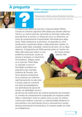O trastorno por déficit de atención e hiperactividade (TDAH),
consiste en síntomas cognitivos (dificultade para atender selectiva-
mente a un mesmo estímulo, ignorando os estímulos irrelevantes,
para planificar as accións e o tempo de cara a un obxectivo), así
como de comportamento (impulsividade, dificultade para adap-
tarse). Poden predominar os primeiros, os segundos ou unha
combinación e preséntase desde a idade preescolar á adulta. En
ocasións pode haber ansiedade, trastornos do sono, tics ou ideas
obsesivas. O diagnóstico de TDAH permite poñer en marcha me-
didas adecuadas para reducir o risco de fracaso escolar,
problemas emocionais, sociais ou laborais. Non
sempre é necesario un tratamento
farmacolóxico. Débese avaliar
se se trata dun TDAH illado
ou asociado a outra en-
fermidade neurolóxica ou
psiquiátrica (por exemplo,
síndrome de Tourette, tras-
torno obsesivo-compulsivo).
Se os síntomas non interfiren
significativamente na vida cotiá
e escolar, pode ser suficiente
con apoio psicopedagóxico,
coa aprendizaxe de pautas de
estudo, de habilidades sociais e
de técnicas de modificación de conduta (protocolos de recompen-
sa, manexo do comportamento inapropiado con respostas prede-
cibles e coherentes), tanto no colexio coma na casa. Os medica-
mentos para mellorar a atención e a hiperactividade divídense en
estimulantes e non estimulantes (como a atomoxetina) e existen
diversas presentacións farmacéuticas. En ocasións poden ser útiles
os antidepresivos.
3
A pregunta
?
Responde: María Jesús Sobrido Gómez
[Neuróloga e xenetista da Fundación Pública Galega de Medicina Xenómica]
TDAH: é sempre necesario un tratamento
farmacolóxico?
 