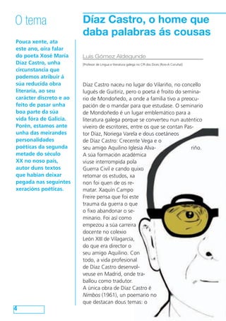 Díaz Castro, o home que
daba palabras ás cousas
Pouca xente, ata
este ano, oíra falar
do poeta Xosé María
Díaz Castro, unha
circunstancia que
podemos atribuír á
súa reducida obra
literaria, ao seu
carácter discreto e ao
feito de pasar unha
boa parte da súa
vida fóra de Galicia.
Porén, estamos ante
unha das meirandes
personalidades
poéticas da segunda
metade do século
XX no noso país,
autor duns textos
que habían deixar
pegada nas seguintes
xeracións poéticas.
4
O tema
Luis Gómez Aldegunde
[Profesor de Lingua e literatura galega no CPI dos Dices (Rois-A Coruña)]
Díaz Castro naceu no lugar do Vilariño, no concello
lugués de Guitiriz, pero o poeta é froito do semina-
rio de Mondoñedo, a onde a familia tivo a preocu-
pación de o mandar para que estudase. O seminario
de Mondoñedo é un lugar emblemático para a
literatura galega porque se converteu nun auténtico
viveiro de escritores, entre os que se contan Pas-
tor Díaz, Noriega Varela e dous coetáneos
de Díaz Castro: Crecente Vega e o
seu amigo Aquilino Iglesia Alva- riño.
A súa formación académica
viuse interrompida pola
Guerra Civil e cando quixo
retomar os estudos, xa
non foi quen de os re-
matar. Xaquín Campo
Freire pensa que foi este
trauma da guerra o que
o fixo abandonar o se-
minario. Foi así como
empezou a súa carreira
docente no colexio
León XIII de Vilagarcía,
do que era director o
seu amigo Aquilino. Con
todo, a vida profesional
de Díaz Castro desenvol-
veuse en Madrid, onde tra-
ballou como tradutor.
A única obra de Díaz Castro é
Nimbos (1961), un poemario no
que destacan dous temas: o
 