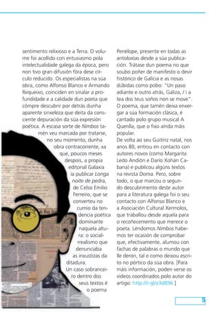 sentimento relixioso e a Terra. O volu-
me foi acollido con entusiasmo pola
intelectualidade galega da época, pero
non tivo gran difusión fóra dese cír-
culo reducido. Os especialistas na súa
obra, como Alfonso Blanco e Armando
Requeixo, coinciden en sinalar a pro-
fundidade e a calidade dun poeta que
cómpre descubrir por detrás dunha
aparente sinxeleza que deita da cons-
ciente depuración da súa expresión
poética. A escasa sorte de Nimbos ta-
mén veu marcada por tratarse,
no seu momento, dunha
obra contracorrente, xa
que, poucos meses
despois, a propia
editorial Galaxia
ía publicar Longa
noite de pedra,
de Celso Emilio
Ferreiro, que se
converteu no
cumio da ten-
dencia poética
dominante
naquela altu-
ra: o social-
rrealismo que
denunciaba
as inxustizas da
ditadura.
Un caso sobrancei-
ro dentro dos
seus textos é
o poema
Penélope, presente en todas as
antoloxías desde a súa publica-
ción. Trátase dun poema no que
soubo poñer de manifesto o devir
histórico de Galicia e as nosas
dúbidas como pobo: “Un paso
adiante e outro atrás, Galiza, / i a
tea dos teus soños non se move”.
O poema, que tamén deixa enxer-
gar a súa formación clásica, é
cantado polo grupo musical A
Quenlla, que o fixo aínda máis
popular.
De volta ao seu Guitiriz natal, nos
anos 80, entrou en contacto con
autores novos (como Margarita
Ledo Andión e Darío Xohán Ca-
bana) e publicou algúns textos
na revista Dorna. Pero, sobre
todo, o que marcou o segun-
do descubrimento deste autor
para a literatura galega foi o seu
contacto con Alfonso Blanco e
a Asociación Cultural Xermolos,
que traballou desde aquela para
o recoñecemento que merece o
poeta. Léndomos Nimbos habe-
mos ter ocasión de comprobar
que, efectivamente, alumou con
fachas de palabras o mundo que
lle deron, tal e como deixou escri-
to no pórtico da súa obra. [Para
máis información, poden verse os
vídeos coordinados polo autor do
artigo: http://ir.gl/a3d896 ]
 