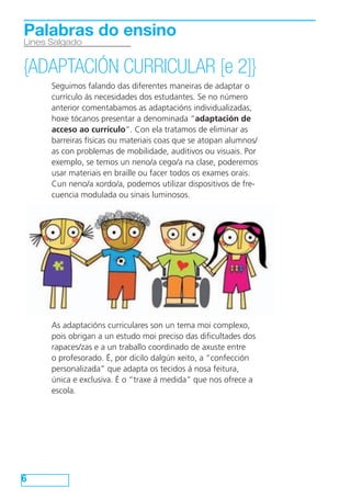 Seguimos falando das diferentes maneiras de adaptar o
currículo ás necesidades dos estudantes. Se no número
anterior comentabamos as adaptacións individualizadas,
hoxe tócanos presentar a denominada “adaptación de
acceso ao currículo”. Con ela tratamos de eliminar as
barreiras físicas ou materiais coas que se atopan alumnos/
as con problemas de mobilidade, auditivos ou visuais. Por
exemplo, se temos un neno/a cego/a na clase, poderemos
usar materiais en braille ou facer todos os exames orais.
Cun neno/a xordo/a, podemos utilizar dispositivos de fre-
cuencia modulada ou sinais luminosos.
As adaptacións curriculares son un tema moi complexo,
pois obrigan a un estudo moi preciso das dificultades dos
rapaces/zas e a un traballo coordinado de axuste entre
o profesorado. É, por dicilo dalgún xeito, a “confección
personalizada” que adapta os tecidos á nosa feitura,
única e exclusiva. É o “traxe á medida” que nos ofrece a
escola.
6
Lines Salgado
Palabras do ensino
{ADAPTACIÓN CURRICULAR [e 2]}
 