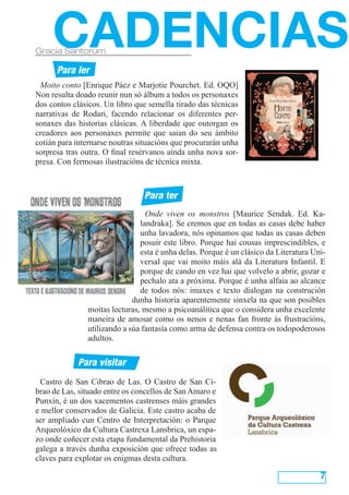 Castro de San Cibrao de Las. O Castro de San Ci-
brao de Las, situado entre os concellos de San Amaro e
Punxín, é un dos xacementos castrenses máis grandes
e mellor conservados de Galicia. Este castro acaba de
ser ampliado cun Centro de Interpretación: o Parque
Arqueolóxico da Cultura Castrexa Lansbrica, un espa-
zo onde coñecer esta etapa fundamental da Prehistoria
galega a través dunha exposición que ofrece todas as
claves para explotar os enigmas desta cultura.
7
CADENCIASGracia Santorum
Para ler
Para ter
Para visitar
Moito conto [Enrique Páez e Marjotie Pourchet. Ed. OQO]
Non resulta doado reunir nun só álbum a todos os personaxes
dos contos clásicos. Un libro que semella tirado das técnicas
narrativas de Rodari, facendo relacionar os diferentes per-
sonaxes das historias clásicas. A liberdade que outorgan os
creadores aos personaxes permite que saian do seu ámbito
cotián para internarse noutras situacións que procurarán unha
sorpresa tras outra. O final resérvanos aínda unha nova sor-
presa. Con fermosas ilustracións de técnica mixta.
Onde viven os monstros [Maurice Sendak. Ed. Ka-
landraka]. Se cremos que en todas as casas debe haber
unha lavadora, nós opinamos que todas as casas deben
posuír este libro. Porque hai cousas imprescindibles, e
esta é unha delas. Porque é un clásico da Literatura Uni-
versal que vai moito máis alá da Literatura Infantil. E
porque de cando en vez hai que volvelo a abrir, gozar e
pechalo ata a próxima. Porque é unha alfaia ao alcance
de todos nós: imaxes e texto dialogan na construción
dunha historia aparentemente sinxela na que son posibles
moitas lecturas, mesmo a psicoanálitica que o considera unha excelente
maneira de amosar como os nenos e nenas fan fronte ás frustracións,
utilizando a súa fantasía como arma de defensa contra os todopoderosos
adultos.
 