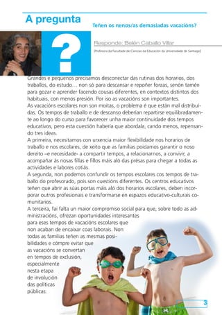 Grandes e pequenos precisamos desconectar das rutinas dos horarios, dos
traballos, do estudo… non só para descansar e repoñer forzas, senón tamén
para gozar e aprender facendo cousas diferentes, en contextos distintos dos
habituais, con menos presión. Por iso as vacacións son importantes.
As vacacións escolares non son moitas, o problema é que están mal distribuí-
das. Os tempos de traballo e de descanso deberían repartirse equilibradamen-
te ao longo do curso para favorecer unha maior continuidade dos tempos
educativos, pero esta cuestión habería que abordala, cando menos, repensan-
do tres ideas.
A primeira, necesitamos con urxencia maior flexibilidade nos horarios de
traballo e nos escolares, de xeito que as familias poidamos garantir o noso
dereito –e necesidade- a compartir tempos, a relacionarnos, a convivir, a
acompañar ás nosas fillas e fillos máis aló das présas para chegar a todas as
actividades e labores cotiás.
A segunda, non podemos confundir os tempos escolares cos tempos de tra-
ballo do profesorado, pois son cuestións diferentes. Os centros educativos
teñen que abrir as súas portas máis aló dos horarios escolares, deben incor-
porar outros profesionais e transformarse en espazos educativo-culturais co-
munitarios.
A terceira, fai falta un maior compromiso social para que, sobre todo as ad-
ministracións, ofrezan oportunidades interesantes
para eses tempos de vacacións escolares que
non acaban de encaixar coas laborais. Non
todas as familias teñen as mesmas posi-
bilidades e cómpre evitar que
as vacacións se convertan
en tempos de exclusión,
especialmente
nesta etapa
de involución
das políticas
públicas.
3
A pregunta
?
Responde: Belén Caballo Villar
[Profesora da Facultade de Ciencias da Educación da Universidade de Santiago]
Teñen os nenos/as demasiadas vacacións?
 