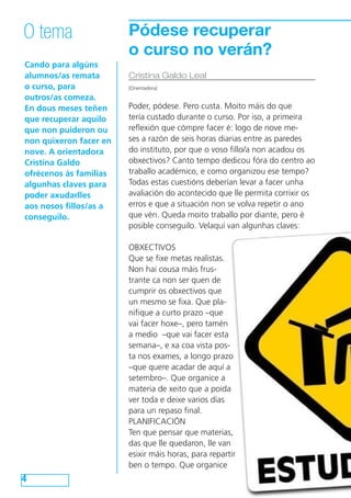 Pódese recuperar
o curso no verán?
Cando para algúns
alumnos/as remata
o curso, para
outros/as comeza.
En dous meses teñen
que recuperar aquilo
que non puideron ou
non quixeron facer en
nove. A orientadora
Cristina Galdo
ofrécenos ás familias
algunhas claves para
poder axudarlles
aos nosos fillos/as a
conseguilo.
4
O tema
Cristina Galdo Leal
[Orientadora]
Poder, pódese. Pero custa. Moito máis do que
tería custado durante o curso. Por iso, a primeira
reflexión que cómpre facer é: logo de nove me-
ses a razón de seis horas diarias entre as paredes
do instituto, por que o voso fillo/a non acadou os
obxectivos? Canto tempo dedicou fóra do centro ao
traballo académico, e como organizou ese tempo?
Todas estas cuestións deberían levar a facer unha
avaliación do acontecido que lle permita corrixir os
erros e que a situación non se volva repetir o ano
que vén. Queda moito traballo por diante, pero é
posible conseguilo. Velaquí van algunhas claves:
OBXECTIVOS
Que se fixe metas realistas.
Non hai cousa máis frus-
trante ca non ser quen de
cumprir os obxectivos que
un mesmo se fixa. Que pla-
nifique a curto prazo –que
vai facer hoxe–, pero tamén
a medio –que vai facer esta
semana–, e xa coa vista pos-
ta nos exames, a longo prazo
–que quere acadar de aquí a
setembro–. Que organice a
materia de xeito que a poida
ver toda e deixe varios días
para un repaso final.
PLANIFICACIÓN
Ten que pensar que materias,
das que lle quedaron, lle van
esixir máis horas, para repartir
ben o tempo. Que organice
 