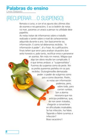 6
Lines Salgado
Palabras do ensino
{RECUPERAR…O SUSPENSO}
Remata o curso, e con el os apuros dos últimos días
de exames e recuperacións. E xa co boletín de notas
na man, paramos un anaco a pensar na utilidade dese
papeliño.
As notas tratan de informarnos sobre o traballo
realizado e tamén sobre o nivel de coñecementos
adquirido durante o ano. Son basicamente iso,
información. E como tal deberamos recibilas. “A
información é poder”, di a frase. As cualificacións
finais teñen que servir para analizar situacións dun
xeito honesto e, polo tanto, rectificar erros e perseverar
en acertos. Nin máis nin menos. Mágoa que
algo tan obvio resulte tan complicado. E
é que temos andazo: a “suspensofobia”.
Fuximos do suspenso coma da peste. Nin
os profes queremos poñelos nin os pais
recibilos. Outorgámoslles demasiado
poder: o poder de xulgarnos como
pais e como docentes. Porén,
as notas son información
poderosa, pero,
sobre todo, para
corrixir rumbos.
Son a alarma
necesaria que nos
anticipa problemas, que,
de non seren tratados,
chegarán a converterse
en dificultades insalvables.
Se hai infección, hai febre.
Tapando a febre curamos a
infección?
Boas vacacións!!
 