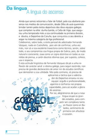 Da lingua
A lingua do ascenso
8
Aínda que somos reticentes a falar de fútbol, pola súa abafante pre-
senza nos medios de comunicación, desde Ollos de aula queremos
brindar tamén polos éxitos deportivos dos dous equipos galegos
que compiten na elite: dunha banda, o Celta de Vigo, que asegu-
rou unha temporada máis a súa continuidade na primeira división,
e doutra, o Deportivo da Coruña, que conquistou o seu dereito a
xogar na máxima categoría da liga profesional.
Celebramos, sobre todo, o éxito persoal do adestrador Fernando
Vázquez, nado en Castrofeito, pois vén de confirmar, unha vez
máis, non só a súa excelente traxectoria como técnico, senón, sobre
todo, o seu compromiso coa lingua propia de Galicia, pois, de modo
natural e consciente, úsaa como un signo distintivo en todas as súa
roldas de prensa, a carón doutros idiomas que, por suposto, coñece,
usa e respecta.
E esta actitude lingüística de Fernando Vázquez dá pé a unha re-
flexión de carácter xeral: o idioma galego, para seguir existindo, non
precisa de grandes declaracións de amor nin de estudos científicos
que demostren a súa utilidade. Moi polo contrario, só precisa de
aplicarmos a táctica que o adestra-
dor do Deportivo ensaiou co seu
equipo: orgullo e profesionalidade,
agarimo e confianza nas propias
capacidades, para así acadar a gloria
do ascenso.
Por iso, alegrámonos de que a nosa
lingua ocupe os gran-
des estadios, para com-
petir sen complexos tanto
en Riazor como en Ba-
laídos, sentimento de
primeira con afouteza
e corazón.
 